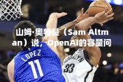 山姆·奥特曼（Sam Altman）说，OpenAI的容量问题将导致产品延迟