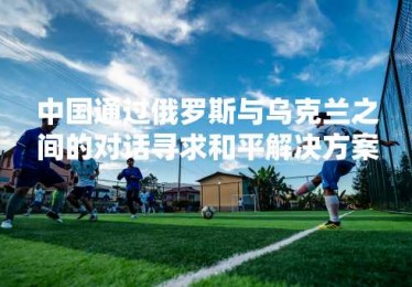 中国通过俄罗斯与乌克兰之间的对话寻求和平解决方案