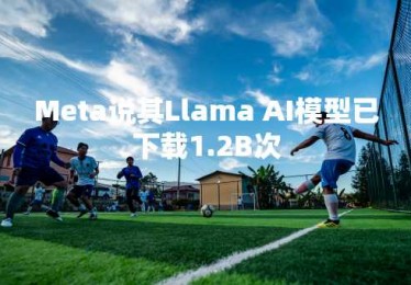 Meta说其Llama AI模型已下载1.2B次