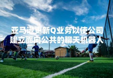 亚马逊更新Q业务以使公司建立面向公共的聊天机器人
