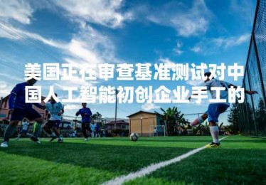 美国正在审查基准测试对中国人工智能初创企业手工的投资