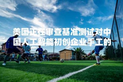 美国正在审查基准测试对中国人工智能初创企业手工的投资