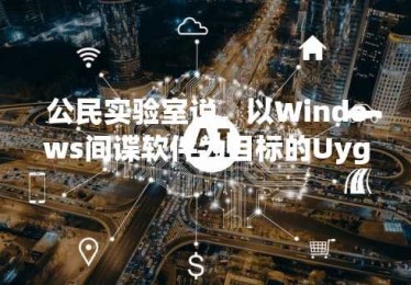 公民实验室说，以Windows间谍软件为目标的Uyghur领导者流放