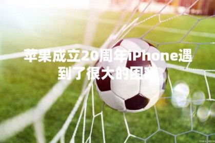 苹果成立20周年iPhone遇到了很大的困难