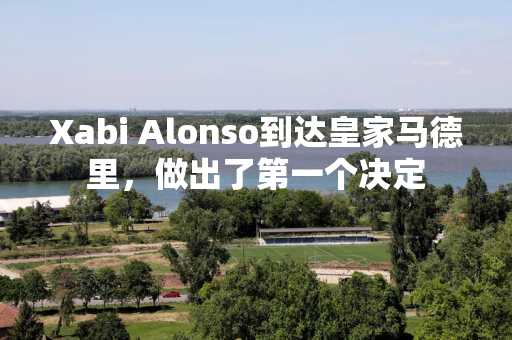 Xabi Alonso到达皇家马德里，做出了第一个决定