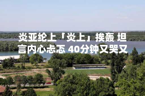 炎亚纶上「炎上」挨轰 坦言内心忐忑 40分钟又哭又笑
