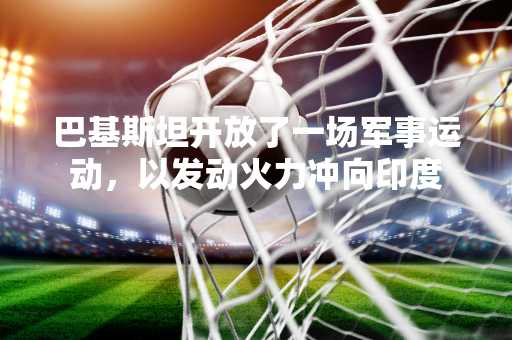 巴基斯坦开放了一场军事运动，以发动火力冲向印度