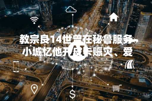 教宗良14世曾在秘鲁服务 小城忆他开皮卡赈灾、爱唱地方歌谣