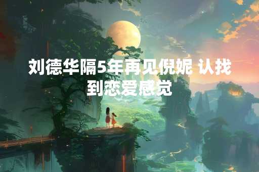 刘德华隔5年再见倪妮 认找到恋爱感觉