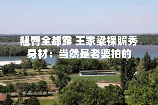翘臀全都露 王家梁裸照秀身材：当然是老婆拍的
