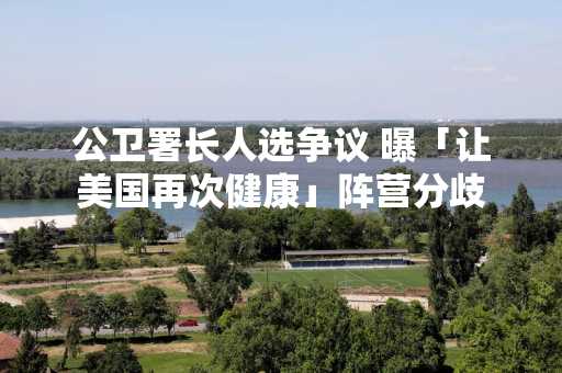 公卫署长人选争议 曝「让美国再次健康」阵营分歧