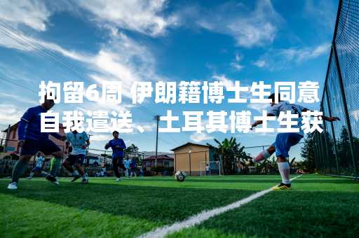 拘留6周 伊朗籍博士生同意自我遣送、土耳其博士生获释