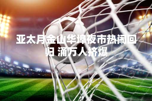 亚太月金山华埠夜市热闹回归 涌万人挤爆