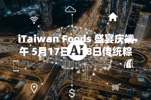iTaiwan Foods 盛宴庆端午 5月17日、18日传统粽试吃