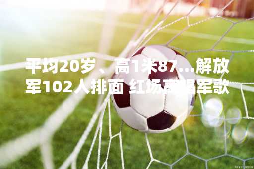 平均20岁、高1米87…解放军102人排面 红场高唱军歌