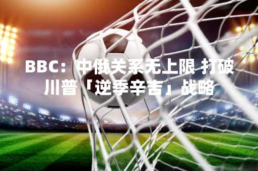 BBC：中俄关系无上限 打破川普「逆季辛吉」战略