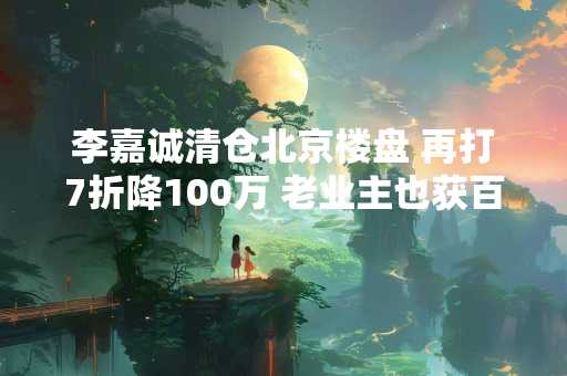 李嘉诚清仓北京楼盘 再打7折降100万 老业主也获百万补贴