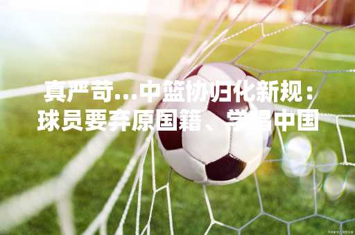 真严苛…中篮协归化新规：球员要弃原国籍、学唱中国国歌