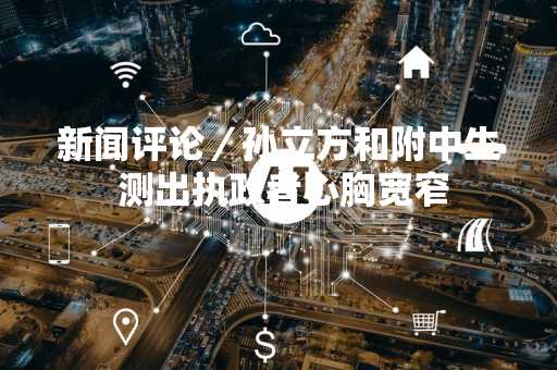 新闻评论／孙立方和附中生 测出执政者心胸宽窄