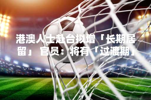 港澳人士赴台拟增「长期居留」 官员：将有「过渡期」