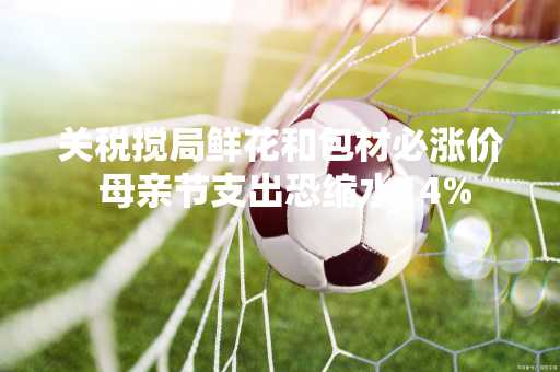 关税搅局鲜花和包材必涨价 母亲节支出恐缩水14%