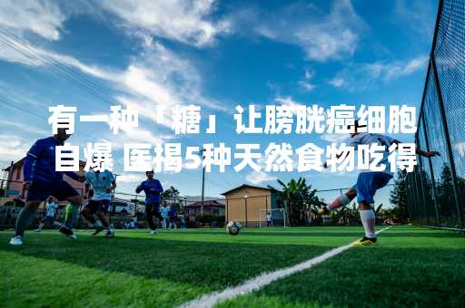 有一种「糖」让膀胱癌细胞自爆 医揭5种天然食物吃得到