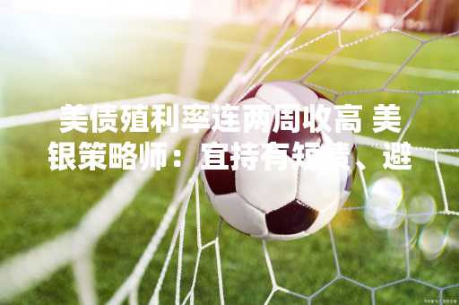 美债殖利率连两周收高 美银策略师：宜持有短债、避长债