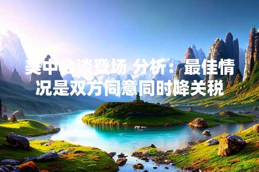 美中会谈登场 分析：最佳情况是双方同意同时降关税