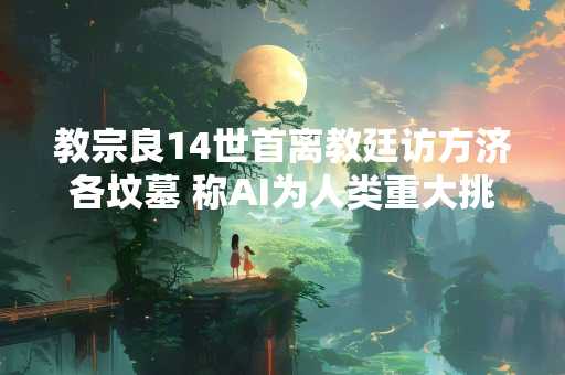 教宗良14世首离教廷访方济各坟墓 称AI为人类重大挑战