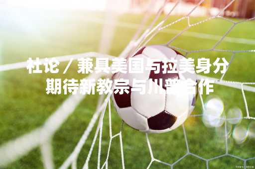 社论／兼具美国与拉美身分 期待新教宗与川普合作