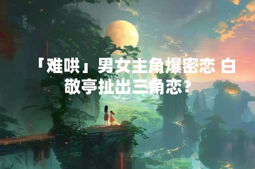 「难哄」男女主角爆密恋 白敬亭扯出三角恋？