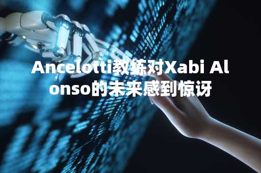 Ancelotti教练对Xabi Alonso的未来感到惊讶
