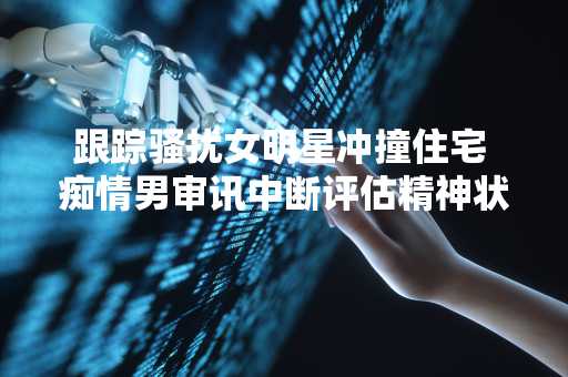 跟踪骚扰女明星冲撞住宅 痴情男审讯中断评估精神状态