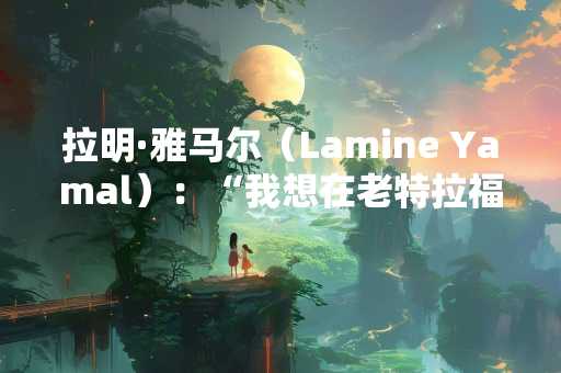 拉明·雅马尔（Lamine Yamal）：“我想在老特拉福德踢足球”