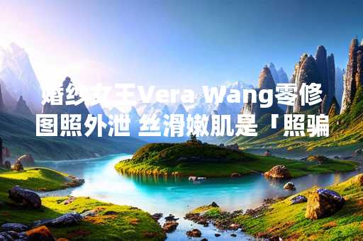 婚纱女王Vera Wang零修图照外泄 丝滑嫩肌是「照骗」网吓是阿婆