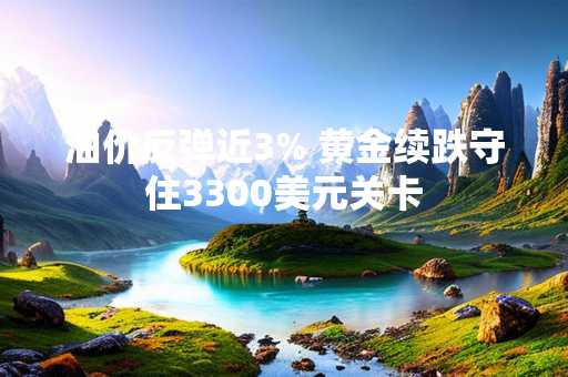 油价反弹近3% 黄金续跌守住3300美元关卡