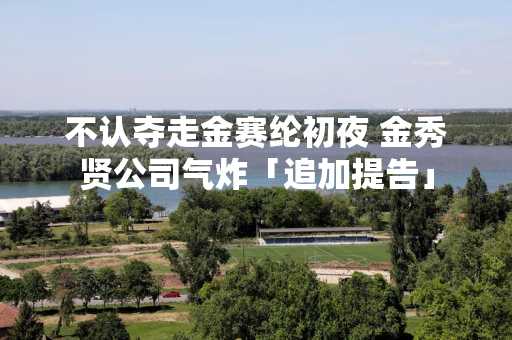 不认夺走金赛纶初夜 金秀贤公司气炸「追加提告」