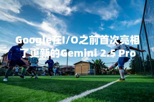 Google在I/O之前首次亮相了更新的Gemini 2.5 Pro AI模型