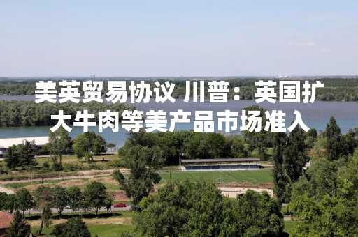 美英贸易协议 川普：英国扩大牛肉等美产品市场准入