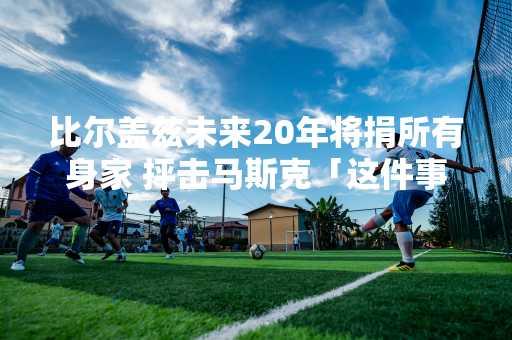 比尔盖兹未来20年将捐所有身家 抨击马斯克「这件事」