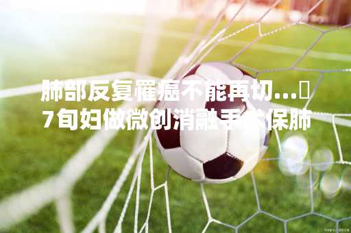 肺部反复罹癌不能再切… 7旬妇做微创消融手术保肺