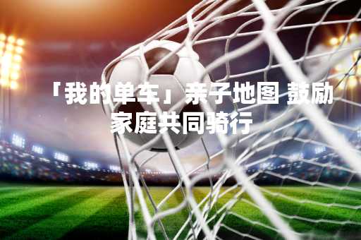 「我的单车」亲子地图 鼓励家庭共同骑行