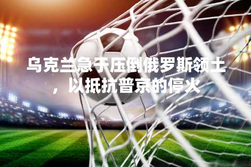 乌克兰急于压倒俄罗斯领土，以抵抗普京的停火