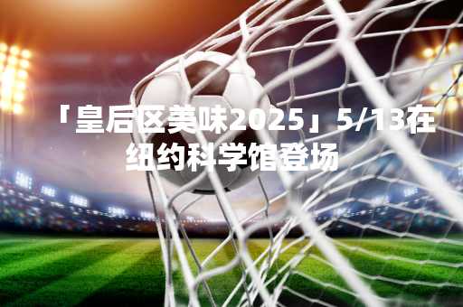 「皇后区美味2025」5/13在纽约科学馆登场