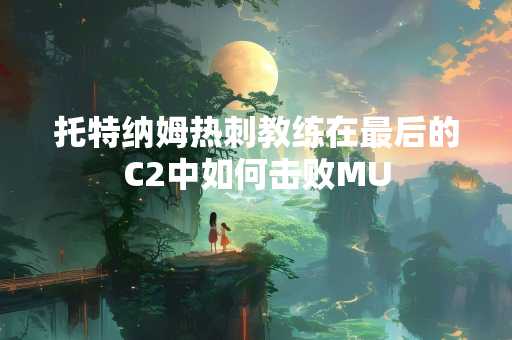 托特纳姆热刺教练在最后的C2中如何击败MU