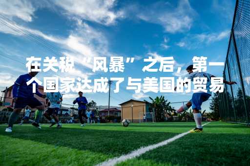 在关税“风暴”之后，第一个国家达成了与美国的贸易协定