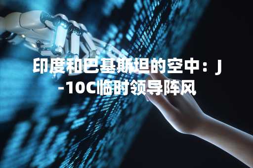 印度和巴基斯坦的空中：J-10C临时领导阵风