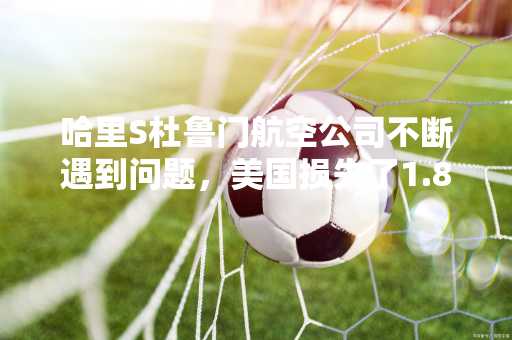 哈里S杜鲁门航空公司不断遇到问题，美国损失了1.8亿美元