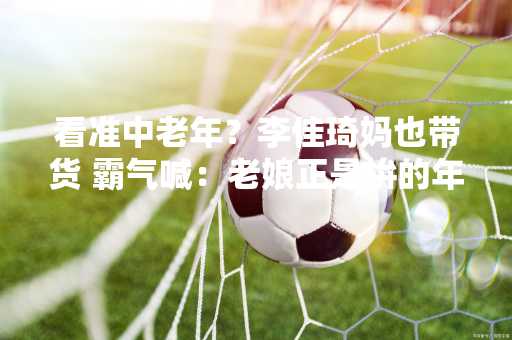 看准中老年？李佳琦妈也带货 霸气喊：老娘正是拚的年纪