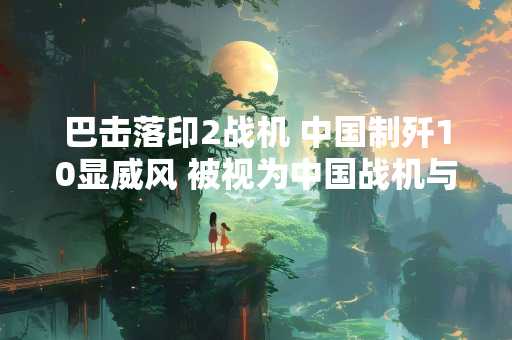 巴击落印2战机 中国制歼10显威风 被视为中国战机与西方对手较量